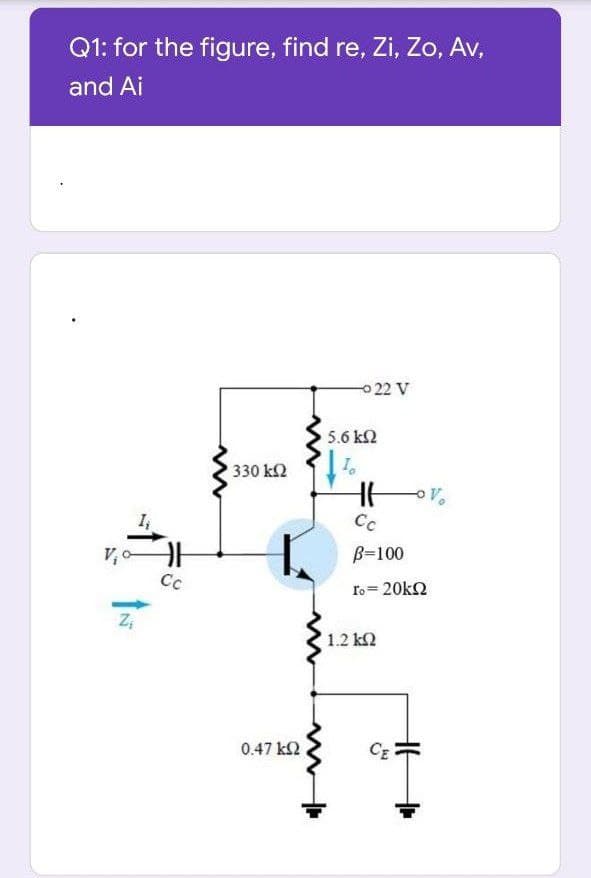 Q1: for the figure, find re, Zi, Zo, Av,
and Ai
022 V
5.6 k2
330 k2
Cc
B=100
Cc
ro= 20k2
1.2 k2
0.47 k2
CE
