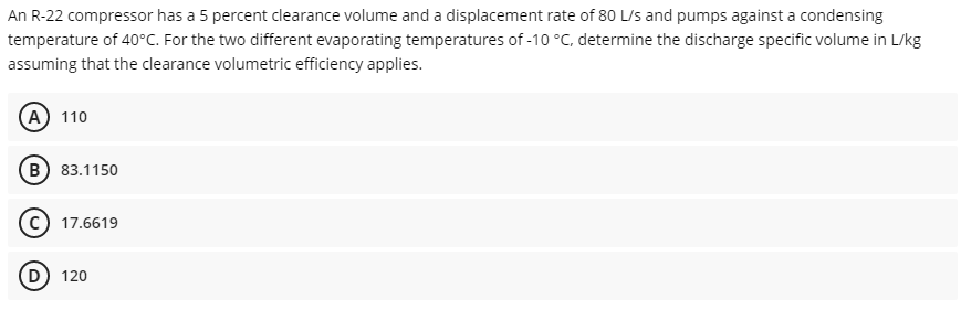 An R-22 compressor has a 5 percent clearance volume and a displacement rate of 80 L/s and pumps against a condensing
temperature of 40°C. For the two different evaporating temperatures of -10 °C, determine the discharge specific volume in L/kg
assuming that the clearance volumetric efficiency applies.
(A) 110
(в) 83.1150
c) 17.6619
120
