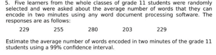 5. Five learners from the whole classes of grade 11 students were randomly
selected and were asked about the average number of words that they can
encode in two minutes using any word document processing software. The
responses are as follows:
229
255
280
203
229
Estimate the average number of words encoded in two minutes of the grade 11
students using a 99% confidence interval.
