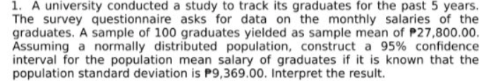 1. A university conducted a study to track its graduates for the past 5 years.
The survey questionnaire asks for data on the monthly salaries of the
graduates. A sample of 100 graduates yielded as sample mean of P27,800.00.
Assuming a normally distributed population, construct a 95% confidence
interval for the population mean salary of graduates if it is known that the
population standard deviation is P9,369.00. Interpret the result.
