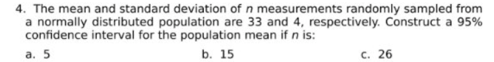 4. The mean and standard deviation of n measurements randomly sampled from
a normally distributed population are 33 and 4, respectively. Construct a 95%
confidence interval for the population mean if n is:
а. 5
b. 15
с. 26
