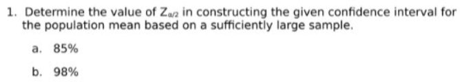 1. Determine the value of Zaz in constructing the given confidence interval for
the population mean based on a sufficiently large sample.
a. 85%
b. 98%
