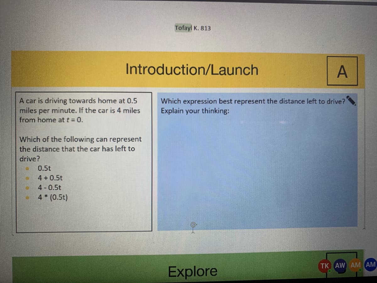 Tofayl K. 813
Introduction/Launch
A
A car is driving towards home at 0.5
miles per minute. If the car is 4 miles
from home at t = 0.
Which expression best represent the distance left to drive?
Explain your thinking:
Which of the following can represent
the distance that the car has left to
drive?
0.5t
4 + 0.5t
4 0.5t
4* (0.5t)
TK AW AM AM
Explore
