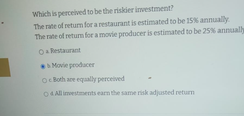 Which is perceived to be the riskier investment?
The rate of return for a restaurant is estimated to be 15% annually.
The rate of return for a movie producer is estimated to be 25% annually
O a. Restaurant
b. Movie producer
O c. Both are equally perceived
O d. All investments earn the same risk adjusted return