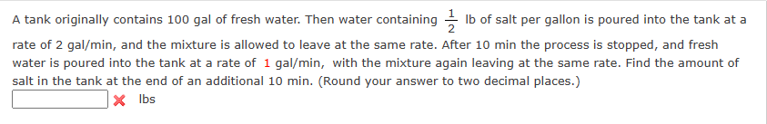 A tank originally contains 100 gal of fresh water. Then water containing lb of salt per gallon is poured into the tank at a
rate of 2 gal/min, and the mixture is allowed to leave at the same rate. After 10 min the process is stopped, and fresh
water is poured into the tank at a rate of 1 gal/min, with the mixture again leaving at the same rate. Find the amount of
salt in the tank at the end of an additional 10 min. (Round your answer to two decimal places.)
X
lbs