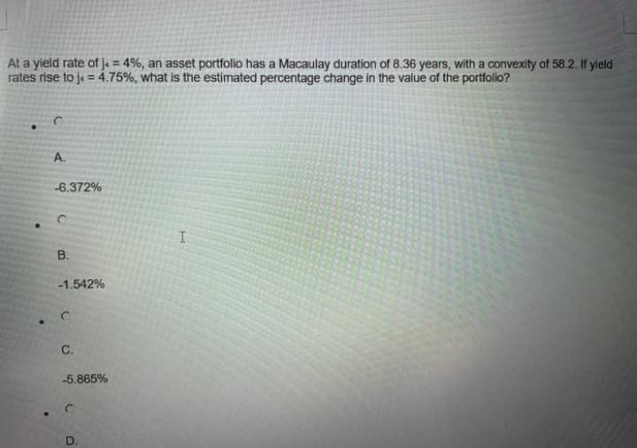 At a yield rate of ja = 4%, an asset portfolio has a Macaulay duration of 8.36 years, with a convexity of 58.2. If yield
rates rise to je = 4.75%, what is the estimated percentage change in the value of the portfolio?
%3D
A.
-6.372%
B.
-1.542%
C.
-5.865%
D.

