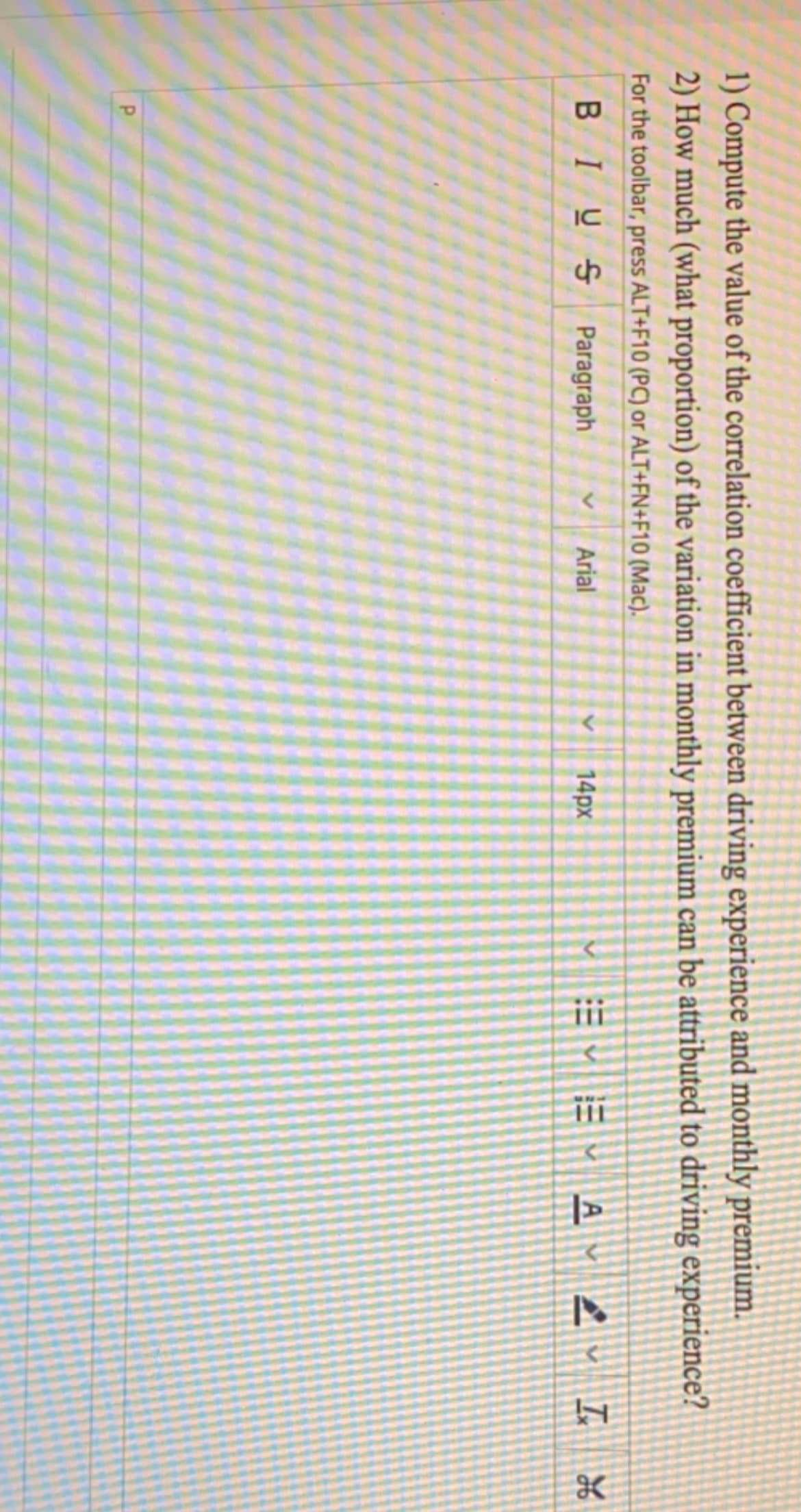 1) Compute the value of the correlation coefficient between driving experience and monthly premium.
2) How much (what proportion) of the variation in monthly premium can be attributed to driving experience?
For the toolbar, press ALT+F10 (PC) or ALT+FN+F10 (Mac).
BIUS Paragraph
Arial
14px
