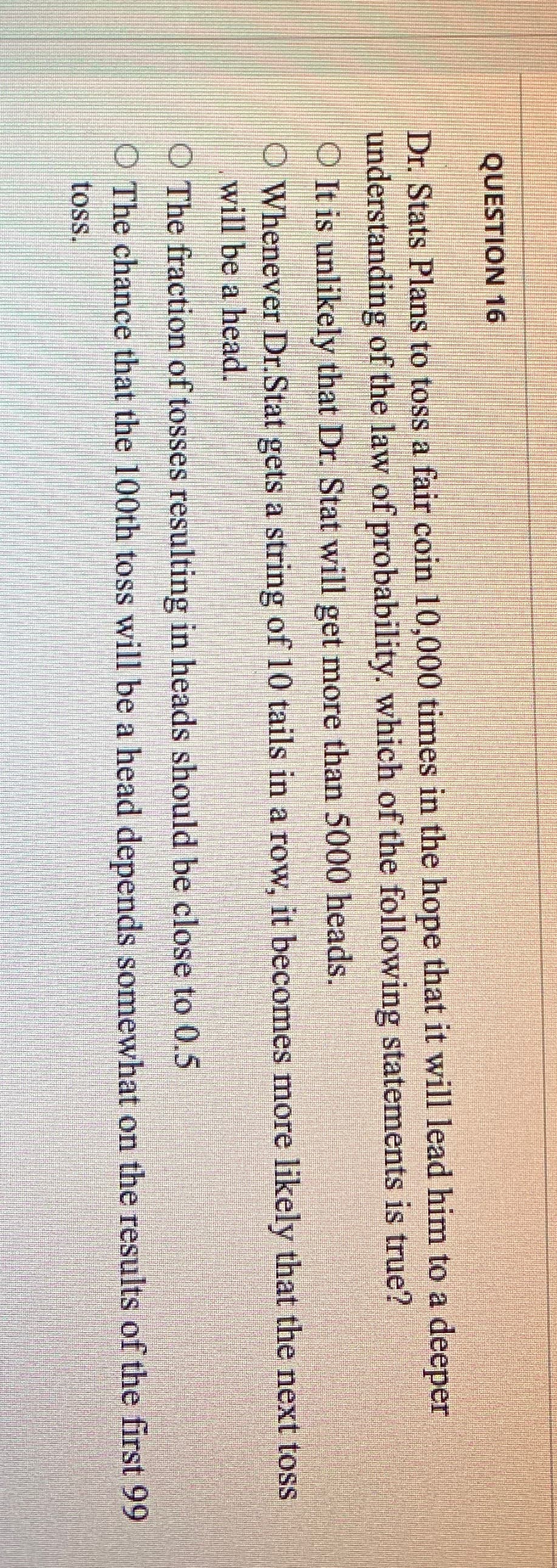 QUESTION 16
Dr. Stats Plans to toss a fair coin 10,000 times in the hope that it will lead him to a deeper
understanding of the law of probability. which of the following statements is true?
O It is unlikely that Dr. Stat will get more than 5000 heads.
O Whenever Dr.Stat gets a string of 10 tails in a row, it becomes more likely that the next toss
will be a head.
O The fraction of tosses resulting in heads should be close to 0.5
O The chance that the 100th toss will be a head depends somewhat on the results of the first 99
toss.
