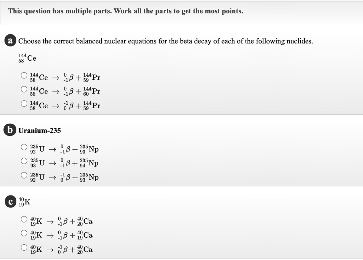 This question has multiple parts. Work all the parts to get the most points.
`each of the following nuclides.
a Choose the correct balanced nuclear equations for the beta decay
144 Ce
58
144 Ce → B+
144 Pr
59
58
144Pr
144
58
Ce → B+
60
144 Pr
144 Ce → O Bß+
59
58
b Uranium-235
235
93
235
235
235 U → 98 + Np
235 Np
235 U → OB + 93
92
40-
19-
18K
O 4K → 18+20 Ca
40
40
19-
18K → 18+ 18Ca
O K → JB+ Ca
40
20
19
