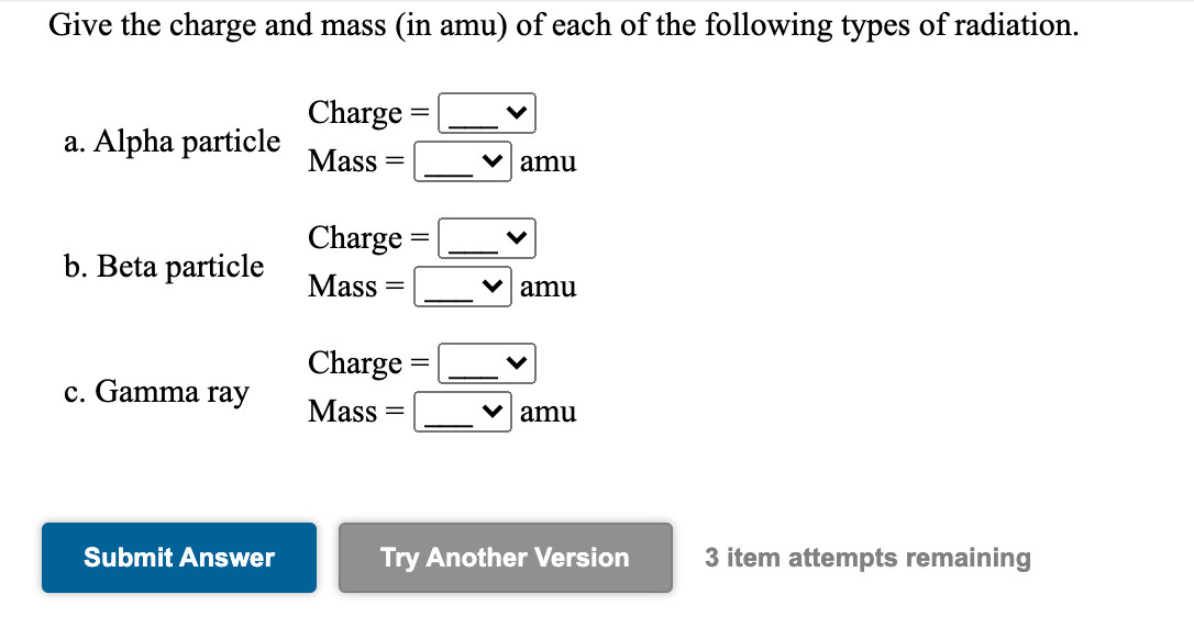 Give the charge and mass (in amu) of each of the following types of radiation.
Charge
a. Alpha particle
Mass
V amu
Charge
b. Beta particle
Mass
V amu
Charge
c. Gamma ray
Mass
V amu
Submit Answer
Try Another Version
3 item attempts remaining
