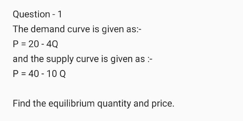 Question - 1
The demand curve is given as:-
P = 20 - 4Q
and the supply curve is given as :-
P = 40 - 10 Q
Find the equilibrium quantity and price.

