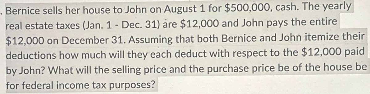 . Bernice sells her house to John on August 1 for $500,000, cash. The yearly
real estate taxes (Jan. 1 - Dec. 31) are $12,000 and John pays the entire
$12,000 on December 31. Assuming that both Bernice and John itemize their
deductions how much will they each deduct with respect to the $12,000 paid
by John? What will the selling price and the purchase price be of the house be
for federal income tax purposes?