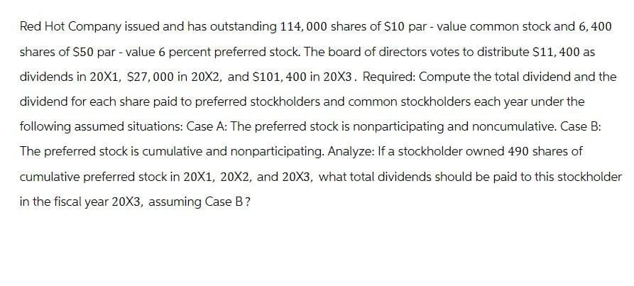 Red Hot Company issued and has outstanding 114,000 shares of $10 par - value common stock and 6, 400
shares of $50 par - value 6 percent preferred stock. The board of directors votes to distribute $11,400 as
dividends in 20X1, $27,000 in 20X2, and $101, 400 in 20X3. Required: Compute the total dividend and the
dividend for each share paid to preferred stockholders and common stockholders each year under the
following assumed situations: Case A: The preferred stock is nonparticipating and noncumulative. Case B:
The preferred stock is cumulative and nonparticipating. Analyze: If a stockholder owned 490 shares of
cumulative preferred stock in 20X1, 20X2, and 20X3, what total dividends should be paid to this stockholder
in the fiscal year 20X3, assuming Case B?