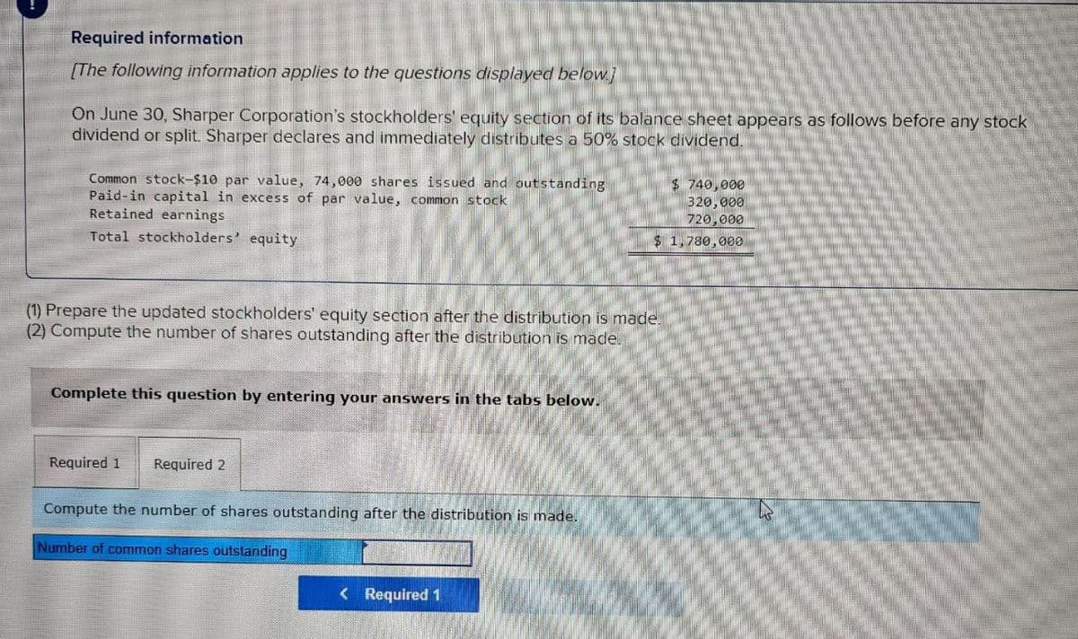 Required information
[The following information applies to the questions displayed below]
On June 30, Sharper Corporation's stockholders' equity section of its balance sheet appears as follows before any stock
dividend or split. Sharper declares and immediately distributes a 50% stock dividend.
Common stock-$10 par value, 74,000 shares issued and outstanding
Paid-in capital in excess of par value, common stock
Retained earnings
Total stockholders' equity
$ 740,000
320,000
720,000
$ 1,780,000
(1) Prepare the updated stockholders' equity section after the distribution is made.
(2) Compute the number of shares outstanding after the distribution is made.
Complete this question by entering your answers in the tabs below.
Required 1 Required 2
Compute the number of shares outstanding after the distribution is made.
Number of common shares outstanding
<Required 1