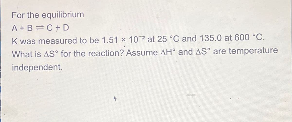 For the equilibrium
A+B
C+ D
K was measured to be 1.51 x 102 at 25 °C and 135.0 at 600 °C.
What is AS for the reaction? Assume AH° and AS° are temperature
independent.