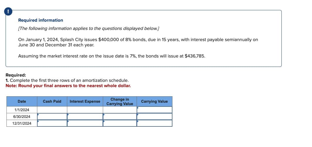 !
Required information
[The following information applies to the questions displayed below.]
On January 1, 2024, Splash City issues $400,000 of 8% bonds, due in 15 years, with interest payable semiannually on
June 30 and December 31 each year.
Assuming the market interest rate on the issue date is 7%, the bonds will issue at $436,785.
Required:
1. Complete the first three rows of an amortization schedule.
Note: Round your final answers to the nearest whole dollar.
Date
Cash Paid
Interest Expense
Change in
Carrying Value
Carrying Value
1/1/2024
6/30/2024
12/31/2024