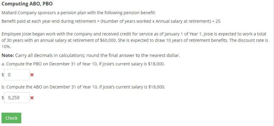 Computing ABO, PBO
Mallard Company sponsors a pension plan with the following pension benefit:
Benefit paid at each year-end during retirement = (Number of years worked x Annual salary at retirement) + 25
Employee Josie began work with the company and received credit for service as of January 1 of Year 1. Josie is expected to work a total
of 30 years with an annual salary at retirement of $60,000. She is expected to draw 10 years of retirement benefits. The discount rate is
10%.
Note: Carry all decimals in calculations; round the final answer to the nearest dollar.
a. Compute the PBO on December 31 of Year 10, if Josie's current salary is $18,000.
$ 0
b. Compute the ABO on December 31 of Year 10, if Josie's current salary is $18,000.
$ 9,259
Check