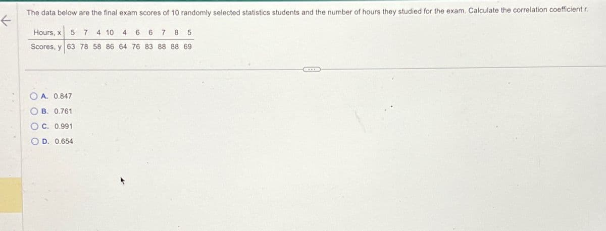 The data below are the final exam scores of 10 randomly selected statistics students and the number of hours they studied for the exam. Calculate the correlation coefficient r
Hours, x 5 7 4 10 4 6 6 7 8 5
Scores, y 63 78 58 86 64 76 83 88 88 69
O A. 0.847
OB. 0.761
O c. 0.991
OD. 0.654