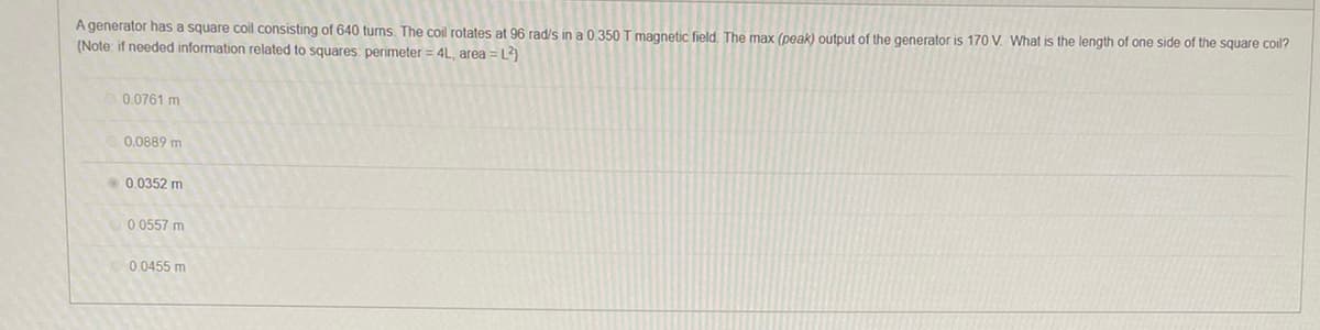 **Problem Statement:**
A generator has a square coil consisting of 640 turns. The coil rotates at 96 rad/s in a 0.350 T magnetic field. The max (peak) output of the generator is 170 V. What is the length of one side of the square coil?
(Note: if needed, information related to squares: perimeter = 4L, area = L²)

**Multiple Choice Options:**

- 0.0761 m
- 0.0889 m
- 0.0352 m
- 0.0557 m
- 0.0455 m