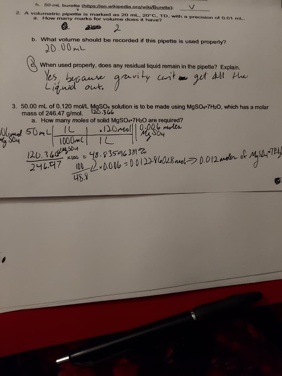 h.
50-mL burette (https://en.wikipedia.org/wiki/Burette):
2. A volumetric pipette is marked as 20 mL, 20°C, TD, with a precision of 0.01 mL.
a. How many marks for volume does it have?
b. What volume should be recorded if this pipette is used properly?
20.00ML
When used properly, does any residual liquid remain in the pipette? Explain.
Yes, bycaure gruvity cenit ae
Liquid out,
get
an the
3. 50.00 mL of 0.120 mol/L M9SO4 solution is to be made using MgSO4•7H2O, which has a molar
mass of 246.47 g/mol. 12d.366
a. How many moles of solid M9SO4-7H2O are required?
IL
1000MC
120.366445504
246.47
48.8
Olmeol 50mL
.120mol|| 0,006 mules
48.83596381%
M2-0o06 =0012286028nel>0.012 amoler of Mshr1P
KLO0 Z
