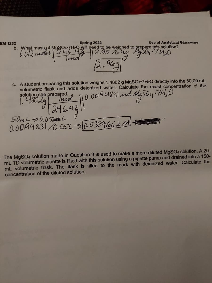 EM 1232
Spring 2022
b. What mass of M9SO4•7H2O will need to be weighed to prepare this solution?
Use of Analytical Glassware
0.012 mdes 246.4 2.45 764g Mg SO4 +7 H0
2.96g
Imol
C. A student preparing this solution weighs 1.4802 g M9SO4•7H2O directly into the 50.00 mL
volumetric flask and adds deionized water. Calculate the exact concentration of the
solution she prepared
1.48029
10.00194831mol,
以S04-7410
1246.47|1
50ML>0.05 al
0.0DA4831/0.05L>a0389662M
The MgSO4 solution made in Question 3 is used to make a more diluted MgS04 solution. A 20-
mL TD volumetric pipette is filled with this solution using a pipette pump and drained into a 150-
mL volumetric flask. The flask is filled to the mark with deionized water. Calculate the
concentration of the diluted solution.
