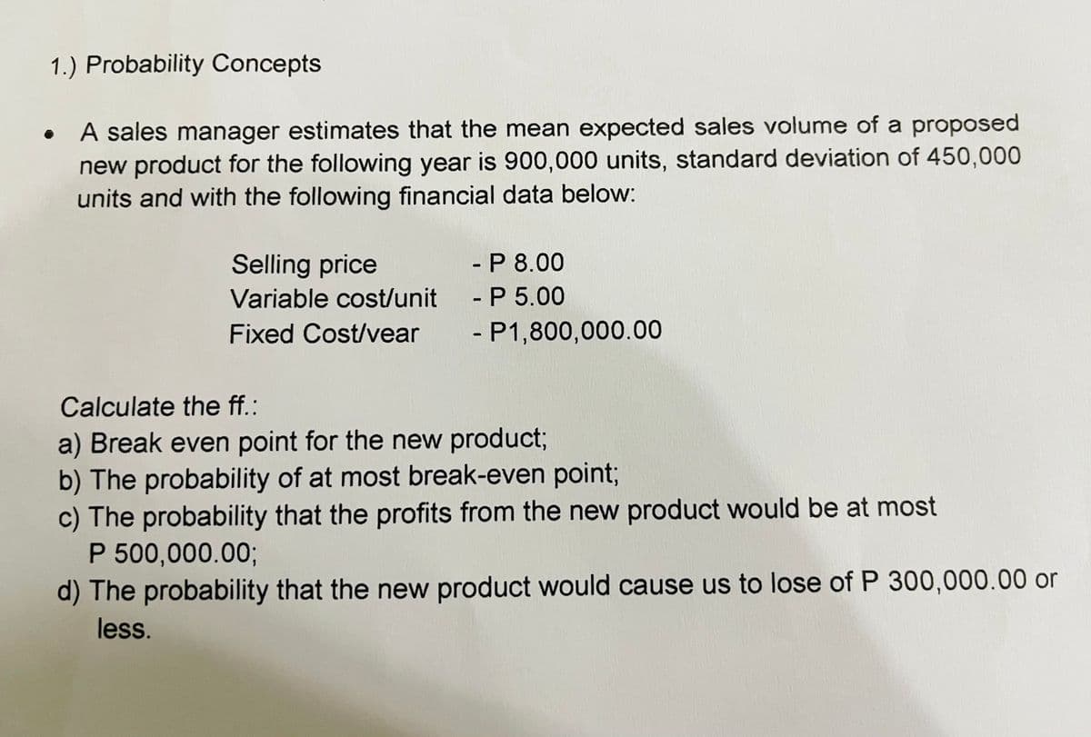 1.) Probability Concepts
●
A sales manager estimates that the mean expected sales volume of a proposed
new product for the following year is 900,000 units, standard deviation of 450,000
units and with the following financial data below:
Selling price
Variable cost/unit
Fixed Cost/vear
- P 8.00
- P 5.00
- P1,800,000.00
Calculate the ff.:
a) Break even point for the new product;
b) The probability of at most break-even point;
c) The probability that the profits from the new product would be at most
P 500,000.00;
d) The probability that the new product would cause us to lose of P 300,000.00 or
less.