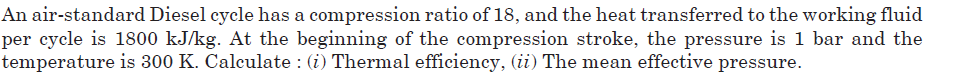 An air-standard Diesel cycle has a compression ratio of 18, and the heat transferred to the working fluid
per cycle is 1800 kJ/kg. At the beginning of the compression stroke, the pressure is 1 bar and the
temperature is 300 K. Calculate : (i) Thermal efficiency, (ii) The mean effective pressure.
