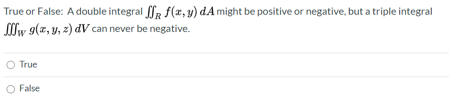 True or False: A double integral R f(x,y) dA might be positive or negative, but a triple integral
STw 9(x, y, z) dV can never be negative.
O True
False
