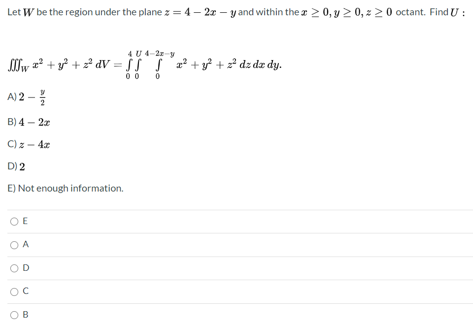 Let W be the region under the plane z = 4 – 2x-
– y and within the x 2 0, y > 0, z > 0 octant. Find U :
4 U 4–2x-y
Sllw a? + y? + z² dV = § § S æ² + y² + 2² dz dx dy.
0 0
A) 2 -
2
В) 4 — 2а
C) z – 4x
D) 2
E) Not enough information.
O E
O A
C
В
