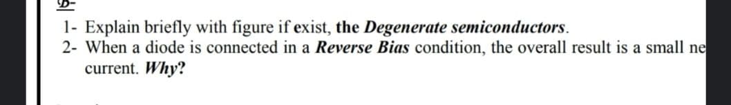 1- Explain briefly with figure if exist, the Degenerate semiconductors.
2- When a diode is connected in a Reverse Bias condition, the overall result is a small ne
current. Why?
