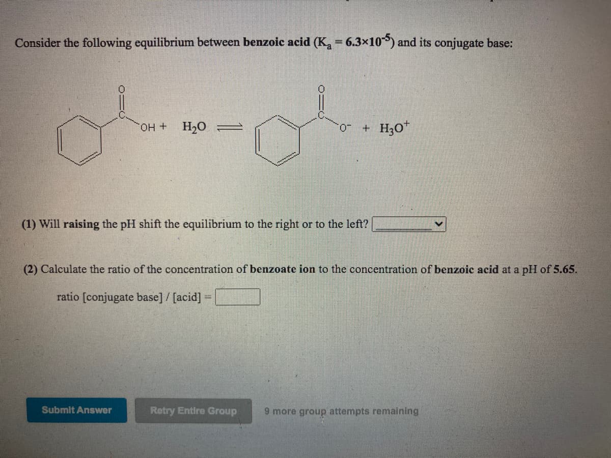 Consider the following equilibrium between benzoic acid (K, = 6.3×10°) and its conjugate base:
%3D
OH +
+ H3O*
-0.
(1) Will raising the pH shift the equilibrium to the right or to the left?
(2) Calculate the ratio of the concentration of benzoate ion to the concentration of benzoic acid at a pH of 5.65.
ratio [conjugate base] / [acid] =
Submit Answer
Retry Entire Group
9 more group attempts remaining
