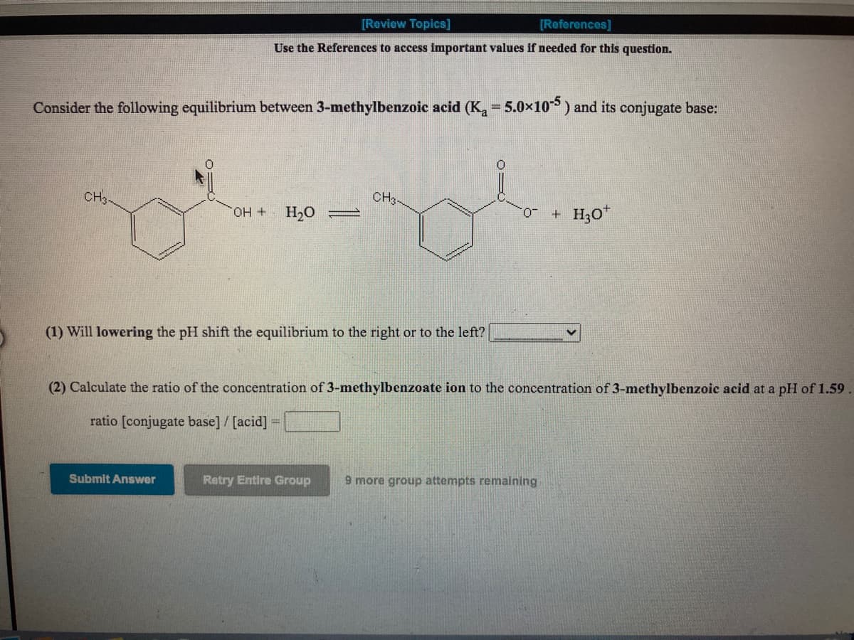 [Review Topics]
[References]
Use the References to access important values if needed for this question.
Consider the following equilibrium between 3-methylbenzoic acid (K,a-5.0x10) and its conjugate base:
%3D
CH3-
CH3-
H2O
+ H30*
(1) Will lowering the pH shift the equilibrium to the right or to the left?
(2) Calculate the ratio of the concentration of 3-methylbenzoate ion to the concentration of 3-methylbenzoic acid at a pH of 1.59.
ratio [conjugate base] / [acid]
Submit Answer
Retry Entire Group
9 more group attempts remaining
