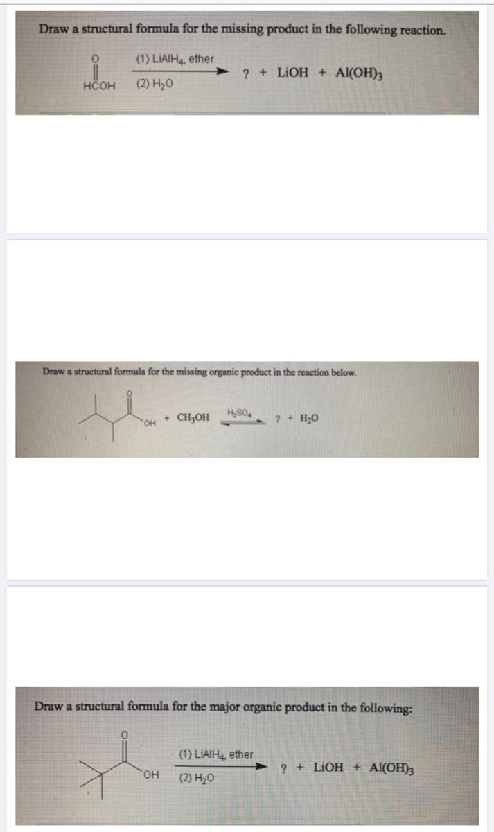 Draw a structural formula for the missing product in the following reaction.
(1) LIAIH4, ether
2 + LIOH + Al(OH)3
HČOH
(2) H20
Draw a structural formula for the missing organic product in the reaction below.
+ CH3OH
? + H,O
Draw a structural formula for the major organic product in the following:
(1) LIAIH, ether
2 + LIOH + Al(OH)3
HO,
(2) H20
