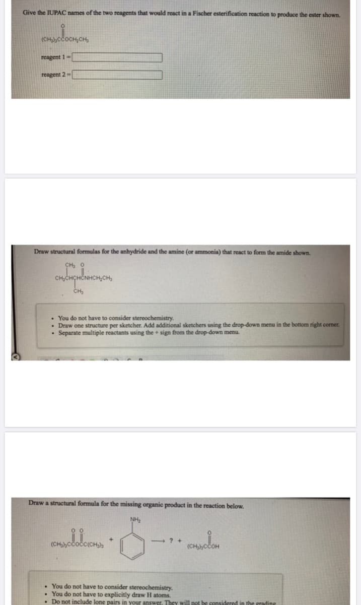 Give the IUPAC names of the two reagents that would react in a Fischer esterification reaction to produce the ester shown.
(CH),CCOCH,
reagent 1-
reagent 2
Draw structural formulas for the anhydride and the amine (or ammonia) that react to form the amide shown.
CH, O
CH,CHCHČNHCH,CH,
You do not have to consider stereochemistry.
Draw one structure per sketcher. Add additional sketchers using the drop-down menu in the bottom right corner.
Separate multiple reactants using the + sign from the drop-down menu.
Draw a structural formula for the missing organic product in the reaction below.
NH,
(CH)Cčočc(CH),
(CHCCOH
• You do not have to consider stereochemistry.
• You do not have to explicitly draw H atoms.
• Do not include lone pairs in your answer. They will not be considered in the grading
