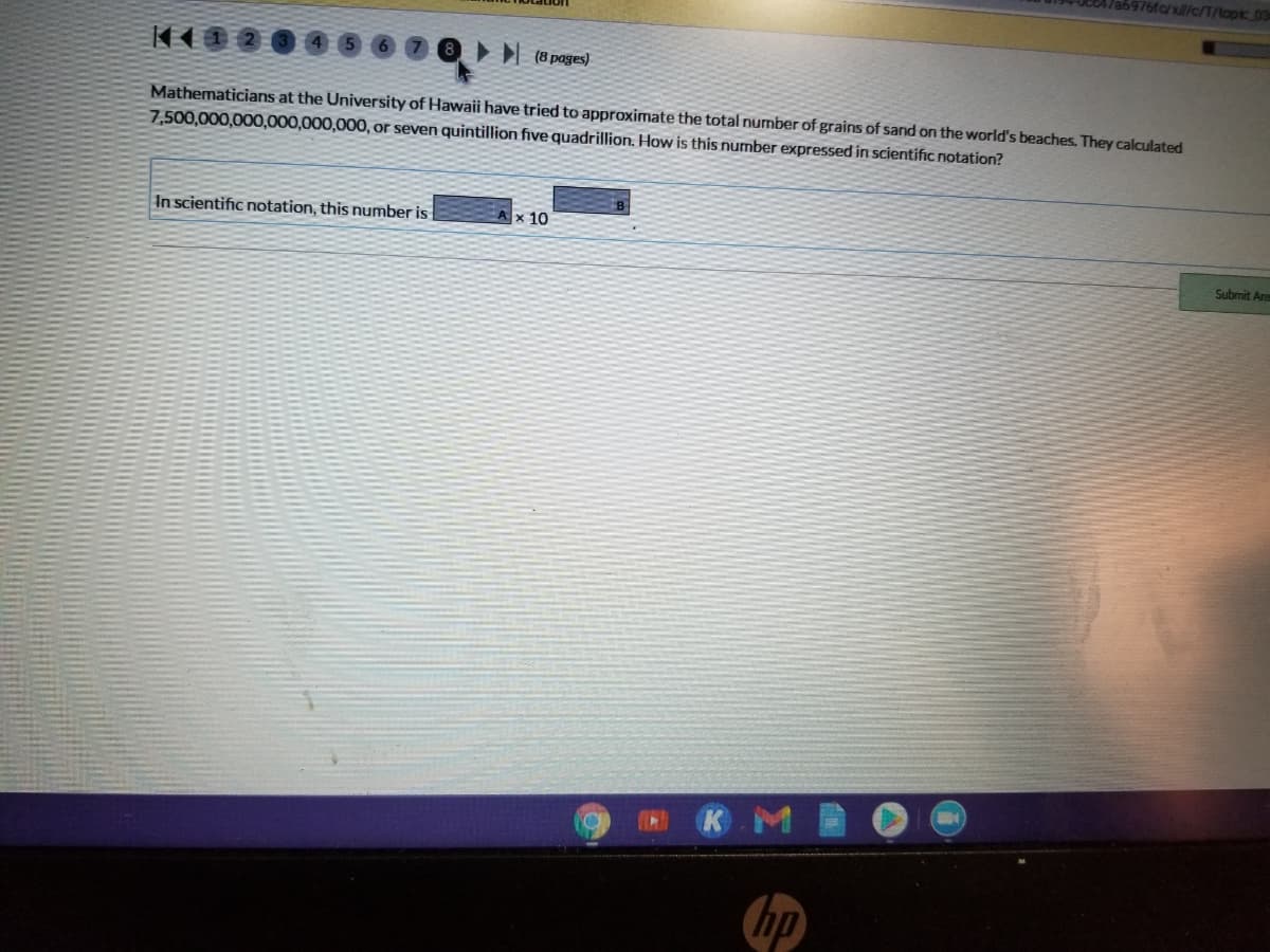 5976fc/x/l/c/T/topic 03
(8 pages)
Mathematicians at the University of Hawaii have tried to approximate the total number of grains of sand on the world's beaches. They calculated
7,500,000,000,000,000,000, or seven quintillion five quadrillion. How is this number expressed in scientific notation?
In scientific notation, this number is
x 10
Submit Ane
KM
hp
