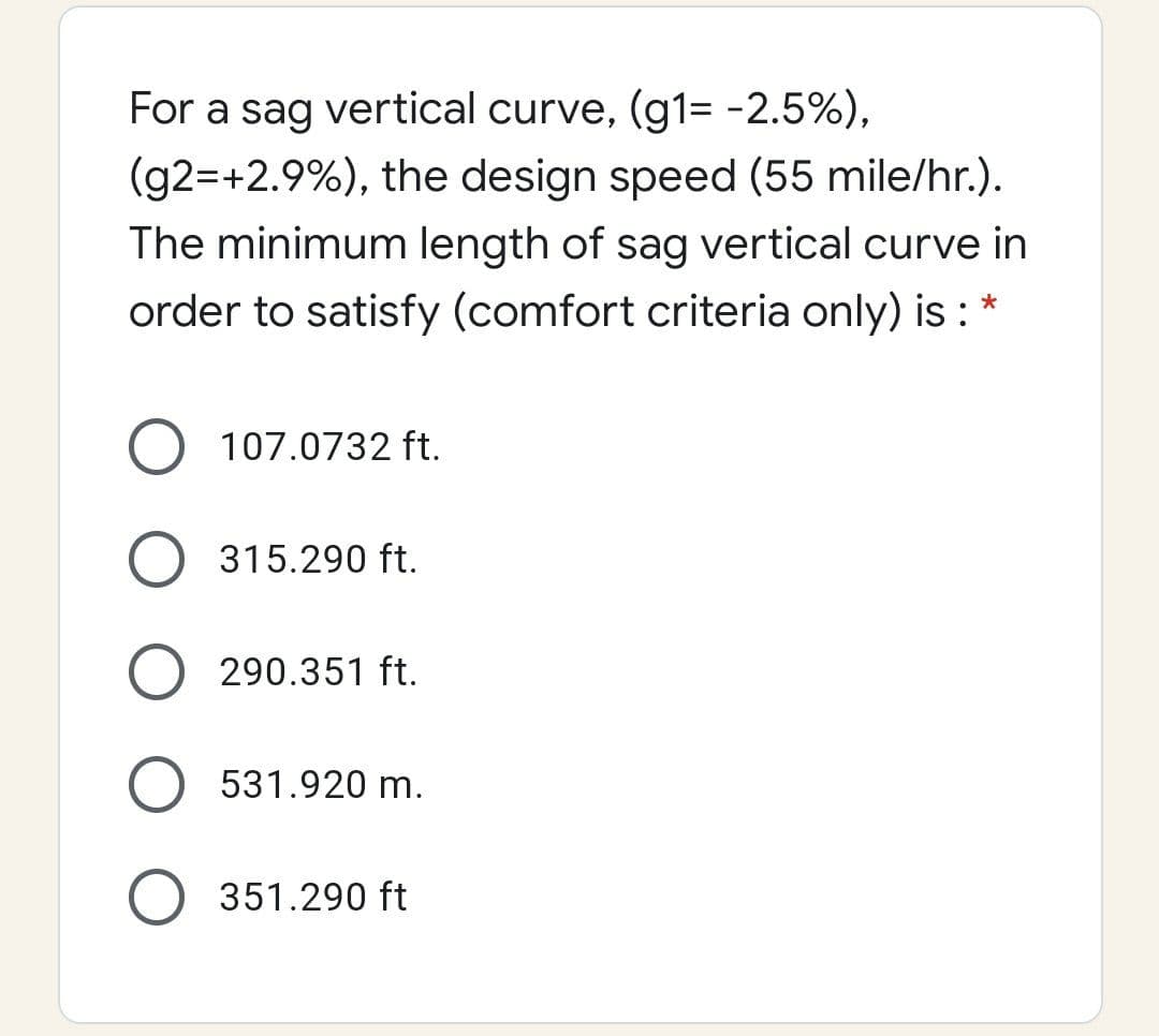 For a sag vertical curve, (g1= -2.5%),
(g2=+2.9%), the design speed (55 mile/hr.).
The minimum length of sag vertical curve in
order to satisfy (comfort criteria only) is : *
107.0732 ft.
315.290 ft.
290.351 ft.
531.920 m.
351.290 ft
