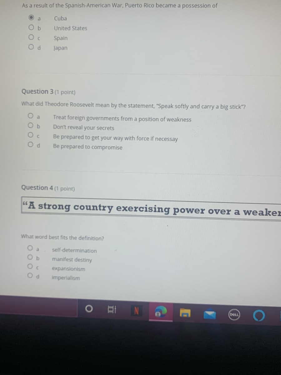 As a result of the Spanish-American War, Puerto Rico became a possession of
a
Cuba
Ob
United States
Spain
Od
Japan
Question 3 (1 point)
What did Theodore Roosevelt mean by the statement, "Speak softly and carry a big stick"?
Treat foreign governments from a position of weakness
a
O b
Don't reveal your secrets
Be prepared to get your way with force if necessay
O d
Be prepared to compromise
Question 4 (1 point)
G6
"A strong country exercising power over a weaker
What word best fits the definition?
self-determination
Ob
manifest destiny
expansionism
imperialism
DELL

