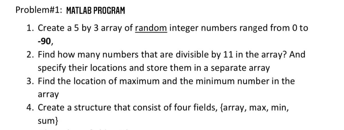 Problem#1: MATLAB PROGRAM
1. Create a 5 by 3 array of random integer numbers ranged from 0 to
-90,
2. Find how many numbers that are divisible by 11 in the array? And
specify their locations and store them in a separate array
3. Find the location of maximum and the minimum number in the
array
4. Create a structure that consist of four fields, {array, max, min,
sum}