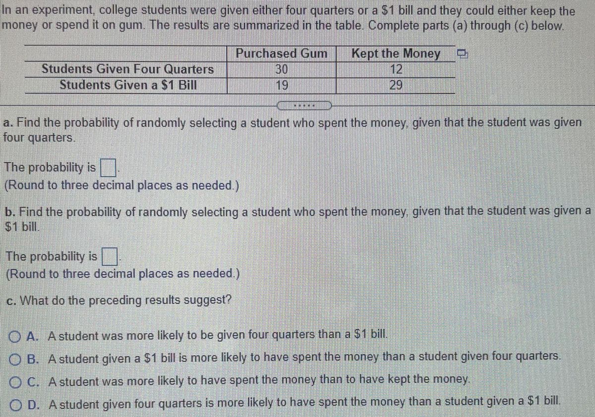 In an experiment, college students were given either four quarters or a $1 bill and they could either keep the
money or spend it on gum. The results are summarized in the table. Complete parts (a) through (c) below.
Students Given Four Quarters
Students Given a $1 Bill
Purchased Gum
30
19
Kept the Money
12
29
a. Find the probability of randomly selecting a student who spent the money, given that the student was given
four quarters.
The probability is
(Round to three decimal places as needed.)
b. Find the probability of randomly selecting a student who spent the money, given that the student was given a
$1 bill
The probability is
(Round to three decimal places as needed.)
c. What do the preceding results suggest?
O A. Astudent was more likely to be given four quarters than a 31 bil.
O B. A student given a $1 bill is more likely to have spent the money than a student given four quarters.
O C. A student was more likely to have spent the money than to have kept the money.
O D. Astudent given four quarters is more likely to have spent the money than a student given a $1 bill.
