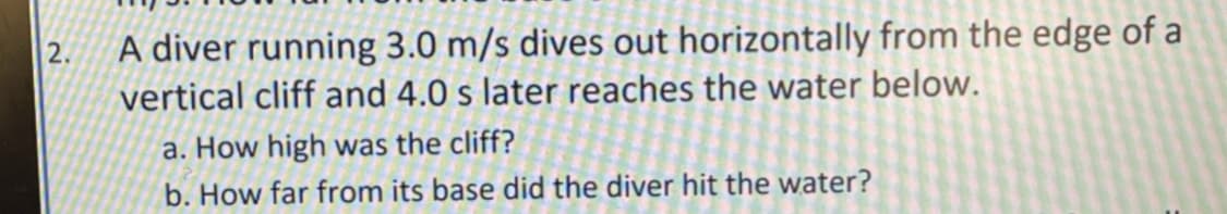 A diver running 3.0 m/s dives out horizontally from the edge of a
vertical cliff and 4.0 s later reaches the water below.
a. How high was the cliff?
b. How far from its base did the diver hit the water?
