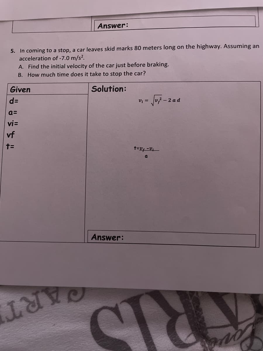 Answer:
5. In coming to a stop, a car leaves skid marks 80 meters long on the highway. Assuming an
acceleration of -7.0 m/s².
A. Find the initial velocity of the car just before braking.
B. How much time does it take to stop the car?
Given
Solution:
d=
2 - 2 ad
v =
a=
vi=
vf
Answer:
QART
