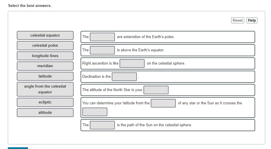 Select the best answers.
Reset Help
celestial equator
The
are extenstion of the Earth's poles.
celestial poles
The
is above the Earth's equator.
longitude lines
Right ascention is like
on the celestial sphere.
meridian
latitude
Declination is the
angle from the celestial
The altitude of the North Star is your
equator
ecliptic
You can determine your latitude from the
of any star or the Sun as it crosses the
altitude
The
is the path of the Sun on the celestial sphere.
