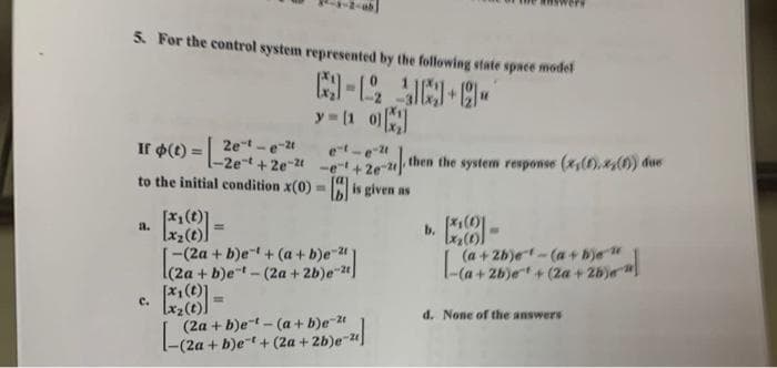 5. For the control system represented by the following state space model
-12-9-
y=[10][x]
2e-t-e-2t
et-e-t
If (t) = -2e²+ + 20-21-612) then the system response (x,(0), 4(1)) dise
to the initial condition x(0)=[] is given as
[x₂(t)]
a.
=
[x₁(0)1
[x₂ (1))
-
[-(2a + b)et + (a + b)e-2)
+
(a +2b)e-(a+bje"
-(a+2b)e+ (2a + 2bje"
[x₂ (t).
(2a + b)et(a+b)e-2
+
C.
d. None of the answers