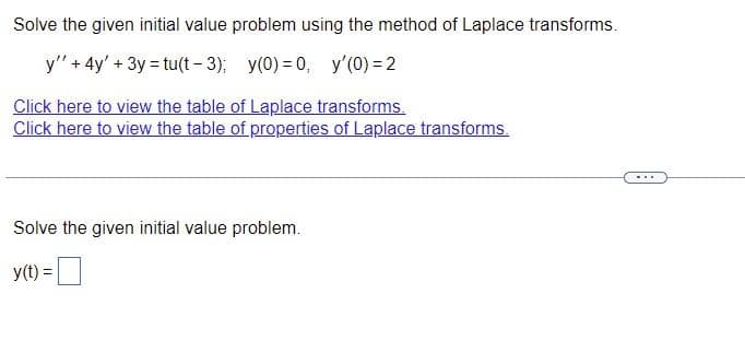 Solve the given initial value problem using the method of Laplace transforms.
y" + 4y' + 3y = tu(t-3); y(0)=0, y'(0) = 2
Click here to view the table of Laplace transforms.
Click here to view the table of properties of Laplace transforms.
Solve the given initial value problem.
y(t) =