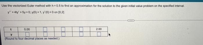 Use the vectorized Euler method with h=0.5 to find an approximation for the solution to the given initial value problem on the specified interval.
y" + 4ty' +5y=0; y(0) = 1, y'(0)=0 on [0,2]
t
0.00
y
(Round to four decimal places as needed.)
2.00
GETTS