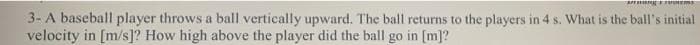 Ag
3- A baseball player throws a ball vertically upward. The ball returns to the players in 4 s. What is the ball's initial
velocity in [m/s]? How high above the player did the ball go in [m]?