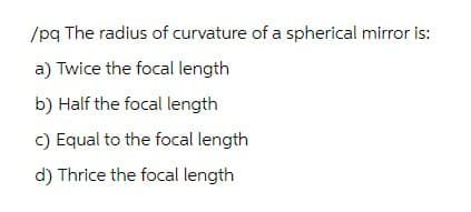 /pq The radius of curvature of a spherical mirror is:
a) Twice the focal length
b) Half the focal length
c) Equal to the focal length
d) Thrice the focal length