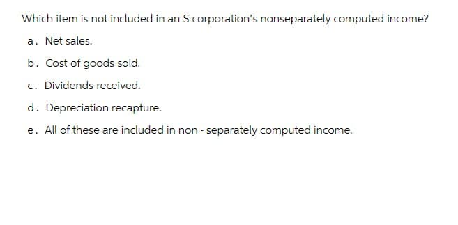 Which item is not included in an S corporation's nonseparately computed income?
a. Net sales.
b. Cost of goods sold.
c. Dividends received.
d. Depreciation recapture.
e. All of these are included in non-separately computed income.