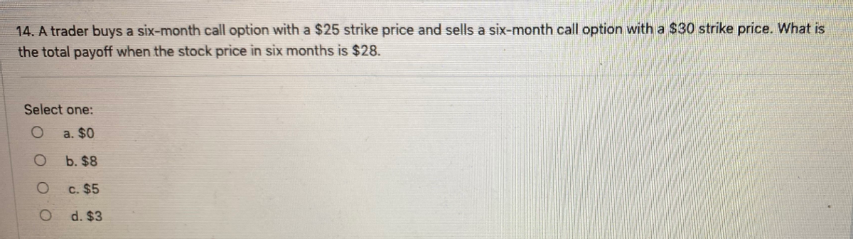 14. A trader buys a six-month call option with a $25 strike price and sells a six-month call option with a $30 strike price. What is
the total payoff when the stock price in six months is $28.
Select one:
a. $0
b. $8
c. $5
d. $3
