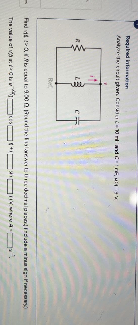 es
Required information
Analyze the circuit given. Consider L = 10 mH and C=1 mF, (0) = 9 V.
k
R
www
Ref.
Find (), t> 0, if R is equal to 9.00 2. (Round the final answer to three decimal places.) (Include a minus sign if necessary.)
The value of (0) at t> 0 is eAt([
COS
1)+1
sin
t) V, where A =